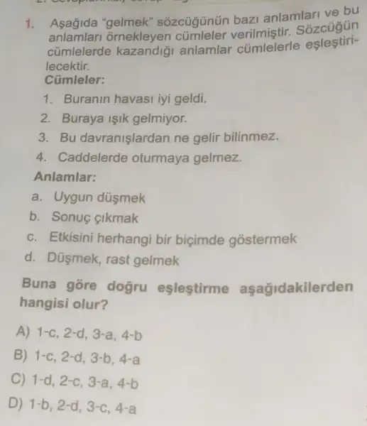 1.
Asagida "gelmek"sozcugunün baz anlamlari ve bu
anlamlari ornekleyen Sozcugun
cúmlelerde anlamlar cúmlelerle eslestiri-
lecektir.
Cümleler:
1. Buranin havasi iyi geldi.
2. Buraya işik gelmiyor.
3. Bu davranişlardan ne gelir bilinmez.
4. Caddelerde oturmaya gelmez.
Anlamlar:
a. Uygun düsmek
b. Sonuc cikmak
c. Etkisini herhangi bir bicimde gostermek
d. Dúsmek, rast gelmek
Buna gore dogru eşlestirme aşağidakilerden
hangisi olur?
A) 1-c,2-d,3-a,4-b
B) 1-c,2-d,3-b,4-a