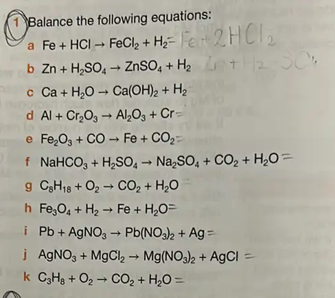 (1)Balance the following equations:
a
Fe+HClarrow FeCl_(2)+H_(2)=vert -evert +2HCl_(2)
b Zn+H_(2)SO_(4)arrow ZnSO_(4)+H_(2)
c Ca+H_(2)Oarrow Ca(OH)_(2)+H_(2)
d Al+Cr_(2)O_(3)arrow Al_(2)O_(3)+Cr
e Fe_(2)O_(3)+COarrow Fe+CO_(2)-
f NaHCO_(3)+H_(2)SO_(4)arrow Na_(2)SO_(4)+CO_(2)+H_(2)O=
C_(8)H_(18)+O_(2)arrow CO_(2)+H_(2)O
h Fe_(3)O_(4)+H_(2)arrow Fe+H_(2)O=
Pb+AgNO_(3)arrow Pb(NO_(3))_(2)+Ag=
j AgNO_(3)+MgCl_(2)arrow Mg(NO_(3))_(2)+AgCl=
k C_(3)H_(8)+O_(2)arrow CO_(2)+H_(2)O=