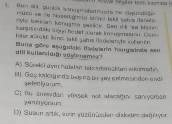 1.
Ben dili, günlük konusmalarimizde ne düsündügG-
müzü ve ne hissettigimizi birinc tekil sahis ifadele-
riyle seklidir. Sen dili ise kisinin
karsisindaki kişiyi hedef alarak konusmasidir. Cüm-
leler sürekli ikinci tekil sahis ifadeleriyle kullanilir.
Buna gore aşağidaki ifadelerin hangisinde sen
dili kullanildig sóylenemez?
A) Sürekli ayni hatalar tekrarlamaktan sikilmadin.
B) Geç kaldiğinda basina bir sey gelmesinden endi-
seleniyorum.
C) Bu sinavdan yüksek not alacagini saniyorsan
yaniliyorsun.
D) Susun artik , sizin yüzünüzden dikkatim dağillyor.