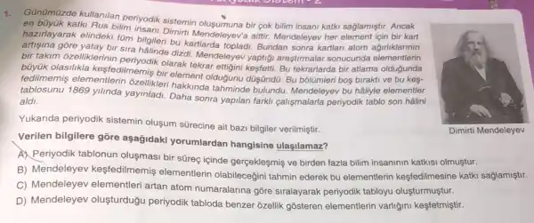 1.
Günümüzde kullanilan periyodik sistemin sağlamiştir. Ancak
en büyúk katki Rus bilim insani Dimith Olusumuna bir cok bilim insani katki
hazirlayarak elindeki tüm Insani Dimirti Mendeleyev'a aitir Mendeleyev her
bilgileri bu kartlarda topladi Bundan sonra kartlari atom administration
bir takim ôzelliklerinin olarak tekrar ettigini kesfetti Bu tekrarlarda bir atlama
büyük olasilikla kesfedilmemiş bir element olduğunu düşũndü. Bu bôlümleri boş birakti ve bu kes-
fedilmemis elementlerin ozellikleri hakkinda tahminde bulundu. Mendeleyev bu hâliyle elementler
tablosunu 1869 yilinda yayinladi. Daha sonra yapilan farkli calismalarla periyodik tablo son hâlini
aldi
Yukarida periyodik sistemin oluşum sürecine air bazi bilgiler verilmiştir.
Verilen bilgilere gõre aşağidaki yorumlardan hangisine ulaşilamaz?
A Periyodik tablonun oluşmasi bir süreç içinde gergekleşmiş ve birden fazla bilim insaninin katkisi olmuştur.
B) Mendeleyev kesfedilmemiş elementlerin olabilecegini tahmin ederek bu elementlerin kesfedilmesine katki sağlamiştir.
C) Mendeleyev elementleri artan atom numaralarina gõre siralayarak periyodik tabloyu oluşturmuştur.
D) Mendeleyev oluşturduğu periyodik tabloda benzer ôzellik gõsteren elementlerin varliğini keşfetmiştir.