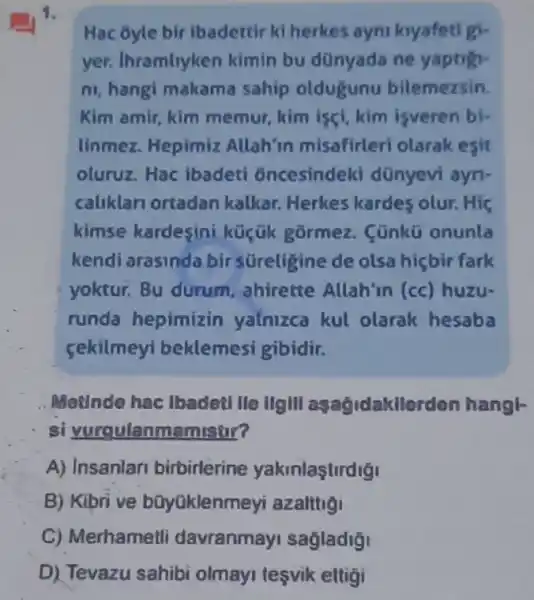 1.
Hac ōyle bir ibadettir ki herkes ayni kryafeti gi-
yer. Ihramliyken kimin bu dünyada ne yaptigi-
ni, hangi makama sahip oldugunu bilemezsin.
Kim amir, kim memur, kim iscl kim isveren bi-
linmez. Hepimiz Allah'in misafirleri olarak esit
oluruz. Hac ibadeti oncesindek d dũnyevi ayn.
caliklari ortadan kalkar. Herkes kardes olur. Hiç
kimse kardesini küçük gormez . Cünkō onunla
kendi arasinda bir süreligine de olsa hicbir fark
yoktur. Bu durum ahirette Allah'in (cc) huzu-
runda hepimizin yalnizca kul olarak hesaba
sekilmeyi beklemesi gibidir.
Metinde hac Ibadeti lle ilgill asagidakllerden hangl-
si yurgulanmamistir?
A) Insanlari birbirlerine yakinlastirdig
B) Kibrive bũyüklenmeyi azalttiội
C) Merhametli davranmayi sagladigi
D) Tevazu sahibi olmayi tesvik eltigi