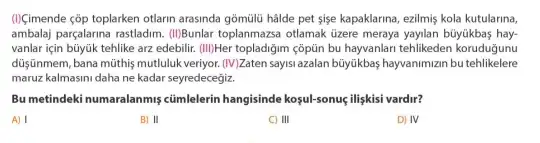 (1)(imende cỗp toplarken otlarin arasinda gõmülü hâlde pet sise kapaklarina, ezilmiş kola kutularina,
ambalaj parçalarina rastladim. (IIBunlar toplanmazsa otlamak üzere meraya yayilan büyúkbas hay-
vanlar için büyúk tehlike arz edebilir. (III)Her topladiğim çôptin bu hayvanlan tehlikeden koruduğunu
düşişnmem, bana mũthiş mutluluk veriyor. (W) Zaten sayisi azalan büyúkbas hayvanimizin bu tehlikelere
maruz kalmasini daha ne kadar seyredecegiz.
Bu metindeki numaralanmiş cümlelerin hangisinde koşul-sonuç, ilişkisi vardir?
A) I	B) II	C) III	D) IV