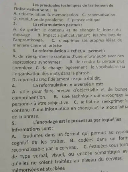 1.
Les principales techniques du traitement de
l'information sont : la
A. reformulation. B mémorisation. C schématisation
D. résolution de problème. E. pensée critique
La reformulation permet :
A. de garder le contenu et de changer la forme du
message. B. impact significativement les résultats de
l'apprentissage. C. d'exprimer ses propres idées de
manière claire et précise.
eformulation a reflet ) permet
A. de réexprimer le contenu d'une information avec des
expressions synonymes B. de rendre la phrase plus
complexe. C. de change légèrement le vocabulaire ou
l'organisation des mots dans la phrase.
D. reprend assez fidèlement ce qui a été dit.
4.
A. utile pour faire preuve d'objectivité et de bonne
compréhension.
B.une technique qui encourage la
personne à être subjective.C. le fait de réexprimer le
contenu d'une information en changeant le mode initia
de la phrase.
5.
L'encodage est le processus par lequel les
informations sont :
A. traduites dans un format qui permet au systen
cognitif de les traiter.. B . codées dans un form
reconnaissable par le cerveau. C évaluées sous form
de type verbal visuel, ou encore sémantique av
qu'elles ne soient traitées au niveau du cerveau.
mémorisées et stockées
La reformulation a inversée >> est: