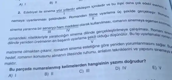 A) 1
nemaya uyarlanmasi seklindedir.Romandan (filime)/(II)
uyarlama úç sekilde gerçeklegir: Roman
sinema yararina bir seneryo ham maddesi olarak kullanilmasi romanin sinemaya egemen kilinmasi.
TIl
dilinde gerçeklestirilmeye Bu tip uyarlamala nomor
romandaki nitelikleriyle yaraticiliğin siyarlama sekili romani
malzeme olmaktan cikarir, romanin sinema estetigine gore yeniden yorumlanmasini
hedef, romanin konusunu almanin otesinde ruhunu anlatim tekniklerini ve yapisini sinemaya
maktir.
kelimelerden hangisinin yazimi doğrudur?
A) 1
2. Edebiyat ile sinema yüz yillardir etkileşim içindedir ve bu ilişki daha çok edeb eserlerin si
B) II
B) II
C) III
D) IV
E) V