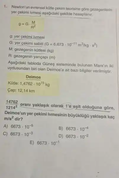 1.
Newton'un evrensel kütle cekim teorisine gõre gezegenlerin
yer cekimi ivmesi aşağidaki sekilde hesaplanir.
g=Gcdot (M)/(R^2)
g: yer gekimi ivmesi
G: yer cekimi sabiti
(G=6,673cdot 10^-11m^3/kgcdot s^2)
M: gezegenin kữtlesi (kg)
R: gezegenin yariçapi (m)
Aşağidaki tabloda Günes sisteminde bulunan Mars'in iki
uydusundan biri olan Deimos'a ait baz bilgiler verilmiştir.
Deimos
Kütle: 1,4762cdot 10^15kg
Cap: 12,14km
(14762)/(1214^2)
orani yaklaşik olarak 1'e eşit olduguna gõre,
Deimos'un yer çekimi ivmesinin bũyüklügü yaklaşik kaç
m/s^2 dir?
A) 6673cdot 10^-5
B) 6673cdot 10^-4
C) 6673cdot 10^-3
D) 6673cdot 10^-2
E) 6673cdot 10^-1