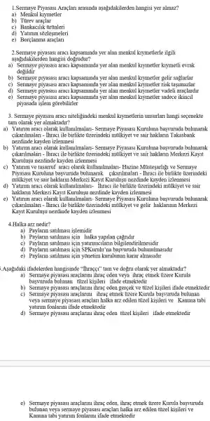 1.Sermaye Araçlari arasinda aşağidakilerden hangisi yer almaz?
a) Menkul kiymetler
b) Tủrev araçlar
c) Bankac1lik tirúnleri
d) Yaturum sõzleşmeleri
e) Borçlanme
2.Sermaye piyasasi araci kapsaminda yer alan menkul kiymetlerle ilgili
aşağidakilerden hangisi dogrudur?
a) Sermaye piyasasi araci kapsaminda yer alan menkul kiymetler klymetli evrak
degildir
b) Sermaye piyasasi araci kapsaminda yer alan menkul kiymetler gelir saglarlar
c) Sermaye piyasasi araci kapsaminda yer alan menkul kiymetler risk tasimazlar
d) Sermaye piyasasi araci kapsaminda yer alan menkul kiymetler vadeli araçlardir
e) Sermaye piyasasi araci kapsaminda yer alar menkul kiymetler sadece ikincil
piyasada islem gorebilirler
3. Sermaye piyasasi araci niteligindeki menkul kiymetlerin unsurlari hangi secenekte
tam olarak yer almaktadir?
a) Yaturim araci olarak kullanilmalari- Sermaye Piyasasi Kuruluna basvuruda bulunarak
cikarilmalari - Thraci ile birlikte ủzerindeki milkiyet ve sair haklarm Takasbank
nezdinde kayden izlenmesi
b) Yaturim araci olarak kullanilmalari- Sermaye Piyasasi Kuruluna başvuruda bulunarak
cikarilmalari - Thraci ile birlikte ủzerindeki mülkiyet ve sair haklarm Merkezi Kayit
Kuruluşu nezdinde kayden izlenmesi
c) Yaturim ve tasarruf araci olarak kullanilmalari- Hazine Mùsteşarligi ve Sermaye
Piyasasi Kuruluna başvuruda bulunarak gikarilmalari - Thraci ile birlikte ủzerindeki
mülkiyet ve sair haklarm Merkezi Kayit Kurulusu nezdinde kayden izlenmesi
d) Yaturim araci olarak kullanilmalari- Thraci ile birlikte ủzerindek i milkiyet ve sair
haklarin Merkezi Kayit Kurulusu nezdinde kayden izlenmesi
e) Yaturim araci olarak kullanilmalari- Sermaye Piyasasi Kuruluna başvuruda bulunarak
cikarilmalari - Thraci ile birlikte ủzerindeki milkiyet ve gelir haklarimin Merkezi
Kayit Kuruluşu nezdinde kayden izlenmesi
4.Halka arz nedir?
a) Paylarin satilmasi islemidir
b) Paylarin satilmas:için halka yapilan
c) Paylarin satilmasi için yatirimcilarin bilgilendirilmesidir
d) Paylarin satilmasi icin SPKurulu'na başvuruda bulunulmasidir
e) Paylarin satilmasi için yõnetim kurulunur karar almasidir
Aşağidaki ifadelerden hangisinde "Thraçgi" tam ve dogru olarak yer almaktadir?
a) Sermaye piyasasi araçlarimi ihraç eden veya ihraç etmek ủzere Kurula
basvuruda bulunan tizel kisileri ifade etmektedir
b) Sermaye piyasasi araçlarini ihraç eden gerçek ve tủzel kişileri ifade etmektedir
c) Sermaye piyasasi araçlarini ihraç etmek ủzere Kurula başvuruda bulunan
veya sermaye piyasasi araçlari halka arz edilen titzel kişileri ve Kanuna tabi
yatirim fonlarinu ifade etmektedir
d) Sermaye piyasasi araçlarini ihraç eden tủizel kişileri ifade etmektedir
e) Sermaye piyasasi araçlarini ihraç eden , ihraç etmek ủzere Kurula basvuruda
bulunan veya sermaye piyasasi araçlari halka arz edilen tủizel kişileri ve
Kanuna tabi yatirim fonlarimu ifade etmektedir