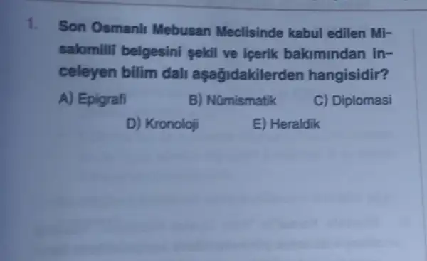 1.
Son Osmanll Mebusan Meclisinde kabul edilen Mi-
sakimilli belgesini sekil ve icerik bakimindan in-
celeyen bilim dall aşağidakiler den hangisidir?
A) Epigrafi
B) Nümismatik
C) Diplomasi
D) Kronoloji
E) Heraldik