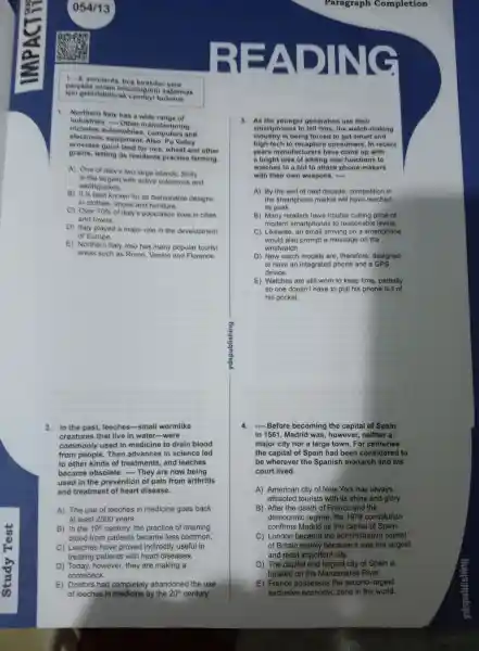 1.sorularda, bos yere
pargada anlam botantogong saglamak
getiritebilece
1. Northem Italy has a wide range of
industries.- Other manufacturing
electronic Valley
includes automobiles computers and
provides good land for rice, wheat and other
grains, letting its residents practise farming.
A) One of Italy's two large islands Sicily
is the largest with active volcanoes and
B) It is best known for its fashionable designs
earthquakes
in clothes shoes and furniture.
C) Over 70% 
of Italy's population lives in cities
and towns.
D) Italy played a major role in the development
of Europe
E) Northem Italy also has many popular tourist
areas such as Rome, Venice and Florence.
2.In the past,leeches -small wormlike
creatures that live in water-were
commonly used in medicine to drain blood
from people . Then advances in science led
to other kinds of treatments and leeches
became obsolete. -...They are now being
used in the prevention of pain from arthritis
and treatment of heart disease.
A) The use of leeches in medicine goes back
at least 2500 years.
B) In the 19^th century, the practice of draining
blood from patients became less common.
C) Leeches have proved indirectly useful in
treating patients with heart diseases.
D) Today,however, they are making a
comeback.
E) Doctors had completely abandoned the use
of leeches in by the 20^th century.
Paragraph Completion
READING
3. As the younger generation use their
sm rtphones to tell time, the watch-making
industry is being forced to get smart and
high-tech to recaptur e consumers. In recent
years manufacturer s have come up with
a bright idea of adding new functions to
watches in a bid to attack phone-makers
with their own weapons. __
A) By the end of next decade competition in
the smartphone market will have reached
its peak
B) Many retailers have trouble cutting price of
modern smartphones to reasonable levels.
C) Likewise an email arriving on a smartphone
would also prompt a message on the
wristwatch.
D) New watch models are , therefore designed
to have an integrated phone and a GPS
device.
E) Watches are still worn to keep time , partially
so one doesn't have to pull his phone out of
his pocket.
4. __ Before becoming the capital of Spain
in 1561 , Madrid was , however,neither a
major city nor a large town. For centuries
the capital of Spain had been considered to
be whereve r the Spanish monarch and his
court lived.
A) American city of New York has always
attracted tourists with its shine and glory.
B) After the death of Franco and the
democratic regime, the 1978 constitution
confirms Madrid as the capital of Spain.
C) London became the administrative capital
of Britain mainly because it was the largest
and most important city.
D) The capital and largest city of Spain is
located on the Manzanares River.
E) France possesses the second-largest
exclusive economic zone in the world.