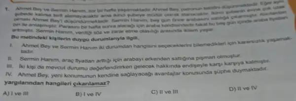 1.subede bir hafta yagamaktadir Ahmet Bey.tektifini dugunmektedit Egen uzak
terti alamayacaktir ama Ainci subeye modur olarak atanacaktir. likind olmasi Ahmet Bey Urmektedir. Sermin Hanim . bes satiliga cikarmistis Alicilardan
biri le anlasmistir Parasini bir hafta sonrat alacagi ipin araba kendisindedir fakat bu bes gun icinde araba
artmistir. Sermin Hanim verdigi sǎz ve zarar etme olasilig ikilem yaşar.
Bu metindeki kişilerin duygu durumlanyla ilgili,
l.
Ahmet Bey ve Sermin Hanum iki durumdan hangisini sececeklerini bilemedikleri için kararsizhk yaşamak-
tadir.
II. Sermin Hanim, araç fiyatian arttigi için arabayi erkenden sattigina pişman olmuştur.
III. Iki kisi de mevcut durumu değerlendirirken gelecek hakkinda endiseyle karsi karsiya kalmiştir.
IV. Ahmet Bey, yeni konumunun kendine sağlayacaği avantajlar konusunda süphe duymaktadir.
yargilanndan hangileri gikanlamaz?
A) I ve III
B) Ive IV
C) II ve III
D) II ve IV