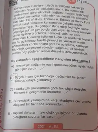 1.
teknolojik degigim
bolamo, toknolojik
paraden Ell Whithey. Thomas A. Edison tek baslarina
dehalarin kahramar
gorugun itade ettigh broadary.
undinteridiC. Teknoloji tarihi ve bilim borglu olmayan
alanindak/komayi basitleştirmeci bir
Saki konularia ligienen kuçuk bir-aka-bilim topluluk
gormektedir conko onlara gore bu aciklama karmasik
gomodide gelismelen surecten bagimsia bi karmasik
aniden boy gosteren icallar dizeyine indirgemeked:
Bu parcadan aşağidakllerin hangisine ulasilamaz?
A) Teknolojik degisimin nasil gerpekleştigine iliskin farkit
vardir.
B) Bycok insan için degisimler bir birikim
Sonucu ortaya cikmamiştir.
C) Sureksidik yaklagimina gore teknolgi)degisim,
toplumsal gelişmenin Orüinüdor,
D) Sureksizlik yaklasimina kary.akademik cevrelerde
eleştirel bir tavir sôz konusudur:
E) Kişsisel dehalarn teknolojik gelisjimde on planda
oldugunu savunanlar vardir.