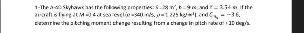 1-The A-4D Skyhawk has the following properties: S=28m^2,b=9m and bar (c)=3.54m . If the
aircraft is flying at M=0.4 at sea level (a=340m/s,rho =1.225kg/m^3) , and C_(m_(q))=-3.6
determine the pitching moment change resulting from a change in pitch rate of +10deg/s