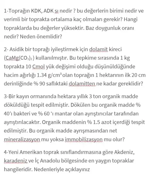 1-Topragin KDK , ADK s1 nedir?bu degerlerin birimi nedir ve
verimli bir toprakta ortalama kaç olmalari gerekir? Hangi
topraklarda bu degerler yuksektir. Baz doygunluk oranl
nedir? Neden onemlidir?
2- Asidik bir toprag iyilestirmek için dolamit kireci
(CaMg(CO_(3))_(2)) kullanilmiştir . Bu tepkime slrasinda 1 kg
toprakta 10 Cmol yuk degisimi oldugu dusunuldugunde
hacim agirligi 1.34g/cm^3 olan topragin 1 hektarinin ilk 20 cm
derinliginde %  90 safliktaki dolamitten ne kadar gereklidir?
3-Bir kayin ormaninda hektara yillik 3 ton organik madde
dokuldugi i tespit edilmistir . Dokiilen bu organik madde % 
40'1 bakteri ve % 60%  mantar olan ayristiricllar tarafindan
ayristirilacaktir . Organik maddenin %  1.5 azot içerdigi tespit
edilmistir. Bu organik madde ayrismasindan net
mineralizasyon mu yoksa immobilizas von mu olur?
4-Yeni Amerikan toprak siniflandirm asina gore Akdeniz,
karadeniz ve ic Anadolu bolgesinde en yaygin topraklar
hangileridir . Nedenleriyle açlklaylnlz