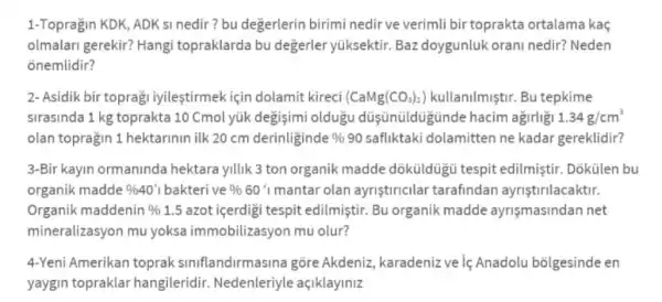 1-Topragin KDK, ADK si nedir? bu degerlerin birimi nedir ve verimli bir toprakta ortalama kaç
olmalari gerekir? Hangi topraklarda bu değerler yüksektir. Baz doygunluk orani nedir?Neden
onemlidir?
2- Asidik bir toprag iyileştirmek için dolamit kireci (CaMg(CO_(3))_(2)) kullanilmistir. Bu tepkime
sirasinda 1 kg toprakta 10 Cmol yúk degisimi oldugu düşnüldügün de hacim agirligi 1.34g/cm^3
olan topragin 1 hektarinin ilk 20 cm derinliginde % 90 safliktaki dolamitten ne kadar gereklidir?
3-Bir kayin ormaninda hektara yillik 3 ton organik madde dôküldügú tespit edilmiştir. Dõkülen bu
organik madde % 40'1 bakteri ve % 60%  mantar olan ayriştiricilar tarafindan ayriştirilacaktir.
Organik maddenin %  1.5 azot içerdigi tespit edilmiştir. Bu organik madde ayrişmasindan net
mineralizasyon mu yoksa immobilizasyon mu olur?
4-Yeni Amerikan toprak siniflandirm asina gõre Akdeniz karadeniz ve lệ Anadolu bōlgesinde en
yaygin topraklar hangileridir . Nedenleriyle açiklayiniz