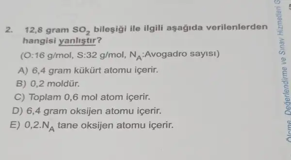 2. 12,8 gram SO_(2) bileşigi ile ilgili aşagida verilenlerden
hangisi yanlistir?
(O:16g/mol,S:32g/mol,N_(A):Nvogadro sayisl)
A) 6,4 gram kükürt atomu icerir.
B) 0,2 moldür.
C) Toplam 0 ,6 mol atom icerir.
D) 6,4 gram oksijen atomu icerir.
E) 0,2.N_(A) tane oksijen atomu içerir.