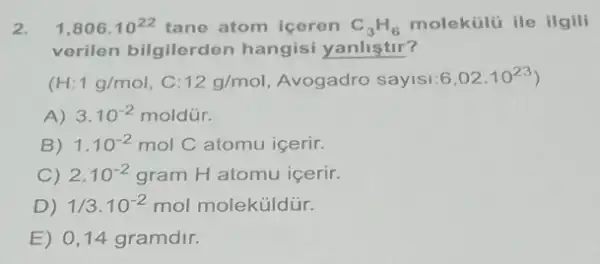 2. 1,806cdot 10^22 tane atom iceren C_(3)H_(6) molekúlú ile ilgili
verilen bilgilerden hangisi yanliştir?
(H:1g/mol , C: 12g/mol Avogadro sayisi:6 6,02cdot 10^23
A) 3.10^-2moldacute (u)r.
B) 1.10^-2molC atomu icerir.
C) 2.10^-2gramH atomu icerir.
D) 1/3.10^-2mol moleküldür.
E) 0,14 gramdir.