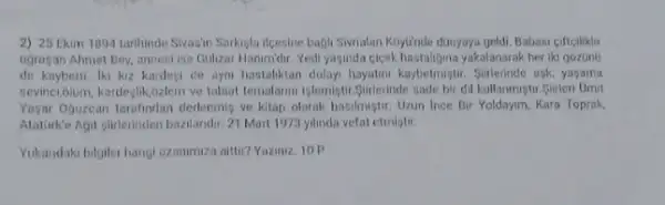 2) 25 Ekim 1894 tarihinde Sivasin Sarkigla ifeesine bagil Siwrialan Khylinde dünyaya geldi, Babasi cifteilikle
ugrasan Ahmet Bey, annent ise Golizar Hanmidir. Yedi yasinda cicek hastalijina yakalanurak her iki gozuno
de kaybetti lki kiz kardegi de oyn hastaliktan dolay hayatm kappetmigth. Sixterinde ask, yasama
sevinci,olum, kardejlik,ozlem ve tabiat ternalarmi işlemiştir Siderinde sade bir dil kullanmiştir.Sirleri Omit
Yagar Ojuzcan tarafindan derlenmis ve kitap olarak basilmiştir Uzun Ince Bir Yoldayim Kara Toprak.
Atatarke Agit givilerinden bazilandi.21 Mart 1973 yilmda vefat etmistir.
Yukaridaki bilgiler hangi ozanimiza aittir? Yaziniz. 10 P