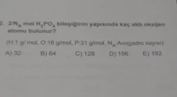 2. 2/N_(A) mol H_(3)PO_(4) bilesiginin yapisinda kaç akb oksijen
atomu bulunur?
(H:1g/mol,O:16g/mol,P:31g/mol,N_(A)ANogadro say18)
A) 32
B) 64
C) 128
D) 156
E) 192