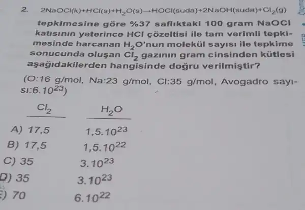 2. 2NaOCl(s)+HCl(s)+H_(2)O(s)arrow HCC(suda)+2NaOH(suda)+Cl_(2)(g)
tepkimesine gore %  37 safliktaki 100 gram NaOCI
katisinin yeterince HCl cozeltisi ile tam verimli tepki-
mesinde harcanan H_(2)O' nun molekúi sayisi ile tepkime
sonucunda olusan Cl_(2) gazinin gram cinsinden kütlesi
aşağidakilerden hangisinde doğru verilmiştir?
10 16g/mol,Na:23g/mol,Cl:35g/mol Avogadro sayl-
6.10^23
Cl_(2)
A) 17
1,5.10^23
B) 17,5
1,5.10^22
C) 35
3.10^23
D) 35
3.10^23
) 70
6.10^22