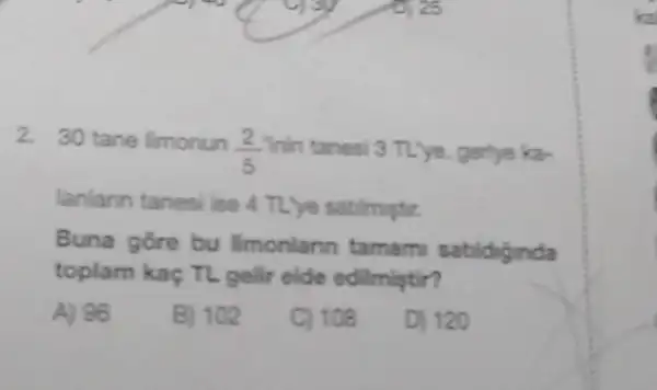 2. 30 tane limonun
(2)/(5) Tinin tanesi 3 TL'ye gerlye ka-
lanlann tanesi ise 4 TL'ye satimptir.
Buna gore bu Imonlarin tamam sabidiginda
toplam kaç TL gelir elde edilmistir?
A) 96
B) 102
C) 108
D) 120