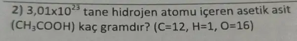 2) 3,01times 10^23 tane hidrojen atomu içeren asetik asit
(CH_(3)COOH) kaç gramdir? (C=12,H=1,O=16)