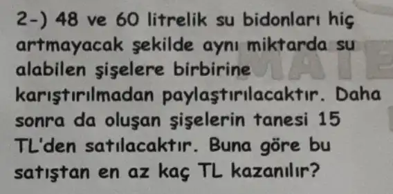 2-) 48 ve 60 litrelik su bidonlari hig
artmayacak sekilde ayni miktarda su
alabilen siselere birbirine
karistirilmadan paylastirilacaktir . Daha
sonra da olusan siselerin tanesi 15
TL'den satilacaktir . Buna gõre bu
satistan en az kaç TL kazanilir?