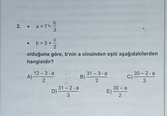 2. a=7-(c)/(3)
b=5+(c)/(2)
olduguna gõre, b'nin a cinsinden eşiti aşağidakilerden
hangisidir?
A (12-3cdot a)/(2)
B) (31-3cdot a)/(2)
C) (30-2cdot a)/(3)
D) (31-2cdot a)/(3)
E) (30-a)/(2)