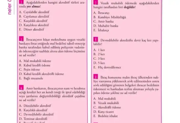 2 Aşagidakilerden hangisi akreditif türleri ara-
sinda yer almaz?
A. Cayilabilir akreditif
B. Cayilamaz akreditif
C. Karsilikh akreditif
D. Karşiliksiz akreditif
E. Doner akreditif
3 Ihracatçinin küşat mektubuna uygun vesaiki
bankaya ibraz ettiginde mal bedelini tahsil etmeyip
banka tarafindan kabul edilmiş poliçenin vadesin-
de odenecegini taahhüt altuna alan odeme biçimine
ne ad verilir?
A. Mal mukabili odeme
B. Kabul kredili odeme
C. Peşin odeme
D. Kabul kredili akreditifil odeme
E. Bagh muamele
4 Amir bankanin, ihracargunin nam ve hesabina
açtigi krediyi her an kendi istegi ile iptal edebildigi
veya sartlarini degistirilebildigi akreditif cesidine
ne ad verilir?
A. Donülebilir akreditif
B. Karsilikli akreditif
C. Devredilebilir akreditif
D. Teminat akreditifi
17 Vesaik mukabili odemede aşagidakilerden
hangisi taraflardan biri degildir?
A. thracate
B. Kambiyo Müdürlugu
C. Amir banka
D. Muhabir banka
E. Ithalatç
8 Devredilebilir akreditifte devir kaç kez yapi-
labilir?
A. 1 kez
B. 2 kez
C. 3 kez
D. 5 kez
E. Hiç devredilemez
19 Ihraç konusunu malin ihraç tilkesinden nak-
liye vasitasina yúklenerek sevk edilmesinden sonra
sevk edildigini gosteren belgeleri ihracat bedelinin
odenmesi ve bankadan teslim alinmasi yoluyla ya-
pilan odeme sekline ne ad verilir?
A. Mal mukabili
B. Vesaik mukabili
C. Akreditifli odeme
D. Karşi ticaret
E. Bedelsiz ithalat