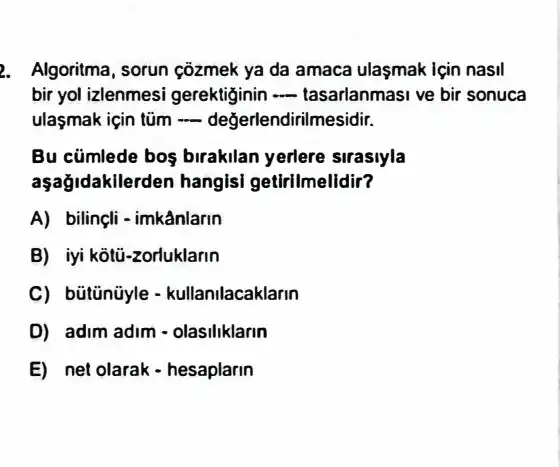 2. Algoritma, sorun çõzmek ya da amaca ulasmak Için nasil
bir yol izlenmesi gerektiginin __ tasarlanmasi ve bir sonuca
ulaşmak için tủm -değerlendirilmesidir.
Bu cümlede boş birakilan yerlere sirasiyla
aşağidakilerden hangisi getirilmelidir?
A) bilinçli-imkânlarin
B) iyi kotù-zorluklarin
C) bütünüyle -kullanilacaklarin
D) adim adim - olasiliklarin
E) net olarak-hesaplarin