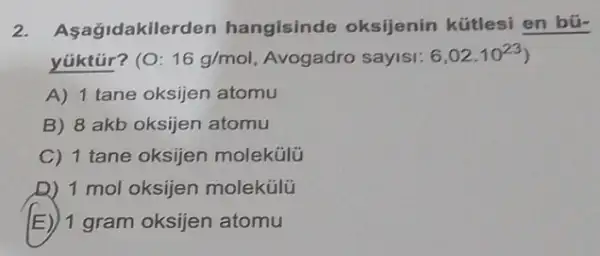 2. Asagidakile den hangisinde oksijenin kútlesi en bú-
yúktúr? (O: 16g/mol Avogadro sayisi: 6,02cdot 10^23
A) 1 tane oksijen atomu
B) 8 akb oksijen atomu
C) 1 tane oksijen molekúlü
D) 1 mol oksijen molekülü
E) 1 gram oksijen atomu