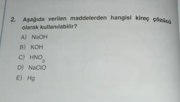 2. Asağida verilen maddelerden hangisi kireç cozúcü
olarak kullanilabilir?
A) NaOH
B) KOH
C) HNO_(3)
D) NaClO
E) Hg