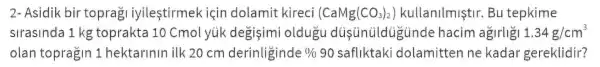 2 Asidik bir toprag iyilestirmek isin dolamit kireci (CaMg(CO_(3))_(2)) kullanilmiştir . Bu tepkime
slrasinda 1kg toprakta 10 Cmol yük degisimi oldugu dustinüldugtinde hacim agirligi 1.34g/cm^3
olan topragin 1 hektarinin ilk 20 cm derinliginde % 90 safliktaki dolamitten ne kadar gereklidir?