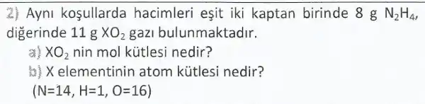 2. Ayni kosullarda hacimleri esit iki kaptan birinde 8 g N_(2)H_(4)
digerinde 11 g XO_(2) gazi bulunmaktadir.
※XO_(2) nin mol kütlesi nedir?
elementinin atom kútles nedir?
(N=14,H=1,O=16)