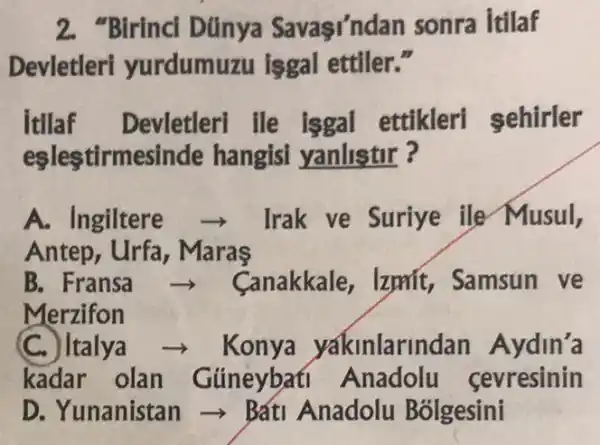 2. "Birinci Dúnya Savasi'nda n sonra Itilaf
Devletleri yurdumuzu isgal ettiler."
Itilaf Devletleri ile isgal ettikleri sehirler
eslestirmesi nde hangisi yanlistir ?
A. Ingiltere	Irak ve Suriye ile Musul,
Antep, Urfa , Maras
B. Fransa	Canakkale, Izpnit,, Samsun ve
Merzifon
(C.) Italya - Konya yakinlarin dan Aydin'a
kadar olan Gúneybati Anadolu sevresinin
D. Yunanistan ->Bátl Anadolu Bólgesini