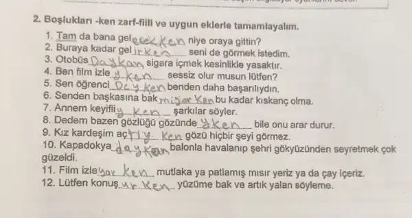 2. Bosluklari -ken zarf-fiili ve uygun eklerle tamamlayalim.
1. Tam da bana gel __ niye oraya gittin?
2. Buraya kadar gel __ seni de gõrmek istedim.
3	__ sigara içmek kesinlikle yasaktir.
4. Ben film izle __ sessiz olur musun lütfen?
5. Sen ogrenci __ Ken benden daha başariliydin.
6. Senden baskasina bak my Ken bu kadar kiskanç olma. __
7. Annem keyifliy __ sarkilar sóyler.
8. Dedem bazen gozünde y __ bile onu arar durur.
9. Kiz acriy Ken gozú hicbir seyi górmez. __
10. Kapadokya __ balonla havalanip sehri gõkyüzünder seyretmek cok
güzeldi.
11. Film izleyar __ mutlaka ya patlamiş misir yeriz ya da cay içeriz.
12. Lütfen konus __ yüzüme bak ve artik yalan soyleme.