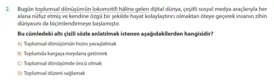 2. BugGintoplumsal dónüşjumün lokomotif haline gelen dijital dũnya ceşiti sosyal medya araçlarnyla her
alana nüfuz etmis ve kendine ozgü bir sekilde hayat kolaylaştinci olmaktan ôteye geçerek insanin zihin
diinyasimi da biçimlendirmeye başlamiştur.
Bu cümledeki alti çizili sôzle anlatilmak istenen aşağidakilerden hangisidir?
A) Toplumsal dõnũşümũn hưzm yavaslatmak
B) Toplumda kargaşa meydana getirmek
C) Toplumsal dônũyümde ôncü olmak
D) Toplumsal düzeni sağlamak