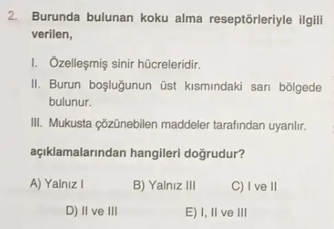 2. Burunda bulunan koku alma reseptorleriyle ilgill
verilen,
I. Ozelleşmiş sinir hücreleridir.
II. Burun boşlugunun üst kismindaki sari bôlgede
bulunur.
III. Mukusta çõzünebilen maddeler tarafindan uyanlir.
açiklamalarindan hangileri doğrudur?
A) Yalniz I
B) Yalniz III
C) Ive II
D) II ve III
E) I, II ve III