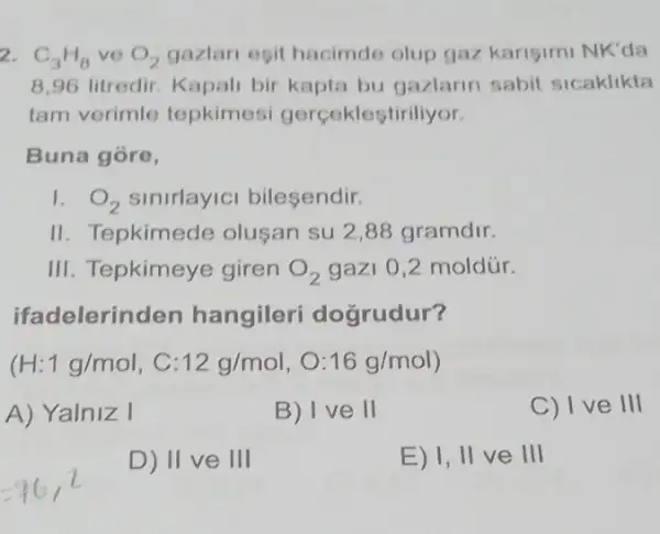 2. C_(3)H_(8) ve O_(2) gazlari esit hacimde olup gaz karisimi NK'da
8,96 litredir. Kapali bir kapta bu gazlarin sabit sicaklikta
tam verimle tepkimesi gerceklestiriliyor.
Buna góre,
1. O_(2) sinirlayici bilesendir.
II. Tepkimede olusan su 2,88 gramdir.
III. Tepkimeye giren O_(2) gazi 0,2 moldür.
ifadelerind len hangileri dogrudur?
(H:1g/mol,C:12g/mol,O:16g/mol)
A) Yalniz I
B) Ive 11
C) 1 v e III
D) 11 ve 111
E) Vert vert veVert vert