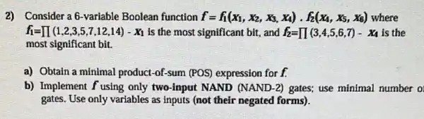 2) Consider a6 -variable Boolean function f=f_(1)(x_(1),x_(2),x_(3),x_(4))cdot f_(2)(x_(4),x_(5),x_(3)) where
f_(1)=prod (1,2,3,5,7,12,14)-X_(1) is the most significant bit, and f_(2)=prod (3,4,5,6,7)-X_(4) is the
most significant bit.
a) Obtain a minimal product-of-sum (POS)expression for f.
b) Implement f using only two-input NAND (NAND-2) gates; use minimal number o
gates. Use only variables as inputs (not their negated forms).