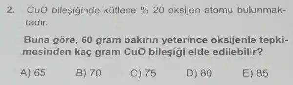 2. CuO bileşiginde kütlece %  20 oksijen atomu bulunmak-
tadir.
Buna gore, 60 gram bakirin yeterince oksijenle tepki-
mesinden kaç gram CuO bileşigi elde edilebilir?
A) 65
B) 70
C) 75
D) 80
E) 85