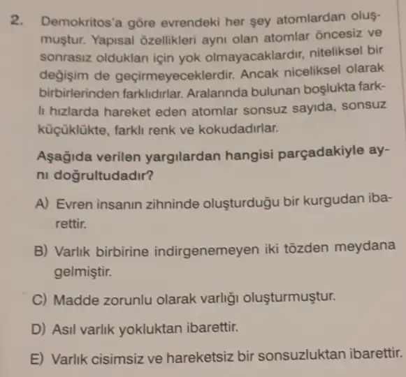 2. Demokritos'a gōre evrendeki her sey atomlardan olus-
muştur. Yapisal Ozellikler ayni olan atomlar ôncesiz ve
sonrasiz olduklan için yok olmayacaklardir niteliksel bir
degisim de geçirmeyeceklerdii Ancak niceliksel olarak
birbirlerinden Aralannda bulunan boslukta fark-
II hizlarda hareket eden atomlar sonsuz sayida sonsuz
küçüklükte, farkli renk ve kokudadirlar.
Aşagida verilen yargilardan hangisi parçadakiyle ay-
ni doğrultudadir?
A) Evren insanin zihninde oluşturduğu bir kurgudan iba-
rettir.
B) Varlik birbirine indirgenemeyen iki tõzden meydana
gelmiştir.
C) Madde zorunlu olarak varligi oluşturmuştur.
D) Asil varlik yokluktan ibarettir.
E) Varlik cisimsiz ve hareketsiz bir sonsuzluktan ibarettir.