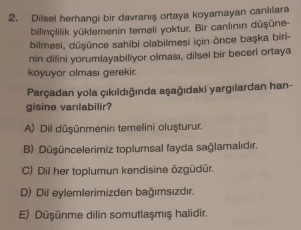 2. Dilsel herhangi bir davranis ortaya koyamayan canlilara
bilinçlilik yüklemenin temeli yoktur. Bir canlinin düşüne-
bilmesi sahibi olabilmesi için once başka biri-
nin dilini yorumlayabiliyor olmasi, dilsel bir beceri ortaya
koyuyor olmasi gerekir.
Parçadan yola çlkildiginda aşağidaki yargilardan han-
gisine varilabilir?
A) Dil düşünmenin temelini oluşturur.
B) Dủşüncelerimizz toplumsal fayda saglamalidir.
C) Dil her toplumun kendisine ozgüdür.
D) Dil eylemlerimizden bağimsizdir.
E) Düşünme dilin somutlaşmiş halidir.