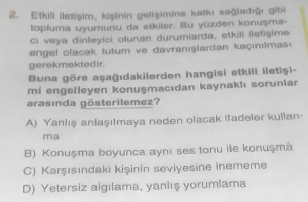 2. Etkili iletisim kiginin geligimine katki sagladigi gibi
topluma uyumunu da etkiler. Bu yuzden konusma-
ci veya olunan otkill iletigime
engel olacak tutum ve davranislardan kaçinilmasi
gerekmektedir.
Buna gore asagidakilerder hangisi etkill iletisi-
mi engelleyen konusmaci dan kaynakli sorunlar
arasinda gosterilemez?
A) Yanlis anlasilmaya neden olacak ifadeler kullan-
ma
B) Konusma boyunca ayni ses tonu ile konusmá
C) Karşisindaki kisinin seviyesine inememe
D) Yetersiz algilama, yanlis yorumlama