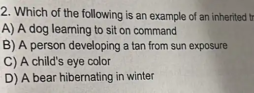 2. Which of the following is an example of an inherited tr
A) A dog learning to sit on command
B) A person developing a tan from sun exposure
C) A child's eye color
D) A bear hibernating in winter