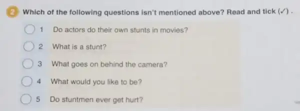 2 Which of the following questions isn't mentioned above?Read and tick (surd )
1 Do actors do their own stunts in movies?
2 What is a stunt?
3 What goes on behind the camera?
4 What would you like to be?
5 Do stuntmen ever get hurt?