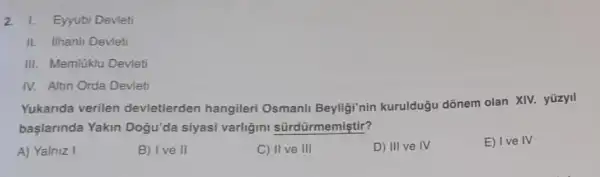 2. I. Eyyubi Devleti
II. ilhanli Devleti
III. Memlüklu Devleti
IV. Altin Orda Devleti
Yukarida verilen devletlerden hangileri Osmanli Beyligi'nin kurulduğu dõnem olan XIV.yüzyll
başlarinda Yakin Dogu'da siyasi varligini sürdürmemiştir?
A) Yalniz I
B) Ive II
C) II ve III
D) III ve IV
E) Ive IV