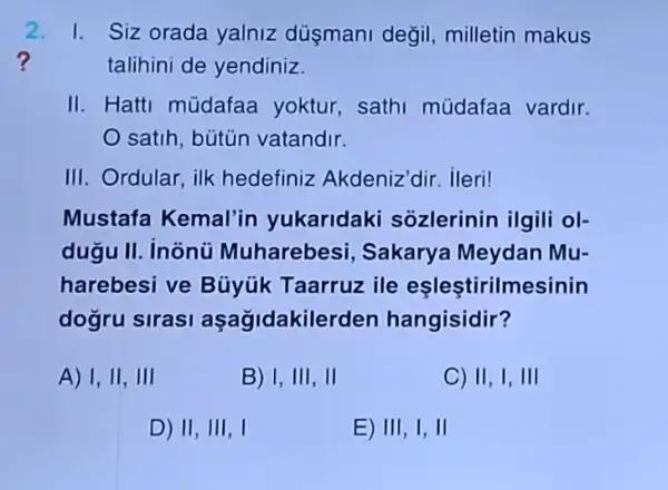 2. I. Siz orada yalniz dúsmani degil.milletin makus
?	talihini de yendiniz.
II. Hatti müdafaa yoktur, sath müdafaa vardir.
satih, bútün vatandir.
III. Ordular, ilk hedefiniz Akdeniz dir,ileri!
Mustafa Kemal'in yukaridak i sôzlerinin ilgili ol-
dugu II. inonü Muharebesi 1, Sakarya Meydan Mu-
harebesi ve Búyúk Taarruz ile eşleştirilmesinin
dogru sirasi aşağidakilerden hangisidir?
A) I,II,III
B) I,III,II
C) II,I,III
D) II,III,I
E) III,I,II