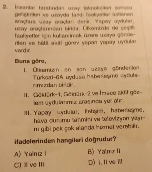 2. Insanlar tarafindan uzay teknolojileri sonucu
gelistirilen ve uzayda farkli faaliyetler Gstlenen
araçlara uzay araclari denir Yapay uydular,
uzay araclarindan biridir . Ulkemizde de cesitli
faaliyetler icin kullanilmak üzere uzaya gónde-
rilen ve hala aktif górev yapan yapay uydular
vardir.
Buna gore,
1. Ulkemizin en son uzaya gonderilen
Türksat-6A uydusu haberlesme uydula-
rimizdan biridir.
II. Goktúrk -1 , Goktúrk -2 ve imece aktif goz-
lem uydularimiz arasinda yer alir.
III. Yapay uydular;iletisim , haberleşme,
hava durumu tahmini ve televizyon yayl-
ni gibi pek cok alanda hizmet verebilir.
ifadelerin den hangileri dogrudur?
A) Yalniz I
B) Yalniz II
C) II ve III
D) I, II ve III