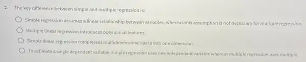 2. The key difference between simple and multiple regression is:
Simple regression assumes a linear relationship between variables whereas this assumption is not necessary for multiple regression.
Multiple linear regression introduces polynomial features.
Simple linear regression compresses multidimensional space into one dimension.
To estimate a single dependent variable, simple regression uses one independent variable whereas multiple regression uses multiple.