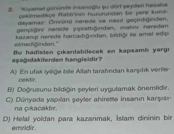 2. "Kiyamet gününde insanoglu su dort seyden hesaba
cekilmedikce Rabb'inin huzurundan bir vere kimil-
dayamaz:Omrünü nerede ve nasil geçirdiginden,
gencligini nerede ndan, malin nereden
kazanip nerede harcadigindan , bildigi ile amel edip
etmediginden."
Bu hadisten cikarilabilecek en kapsamli yargi
aşağidakilerden hangisidir?
A) En ufak iyilige bile Allah tarafindan karşilik verile-
cektir.
B) Dogrusunu bildigin seyleri uygulamak onemlidir.
C) Dủnyada yapilan seyler ahirette insanin karşisi-
na çikacaktir.
D) Helal yoldan para kazanmak islam dininin bir
emridir.