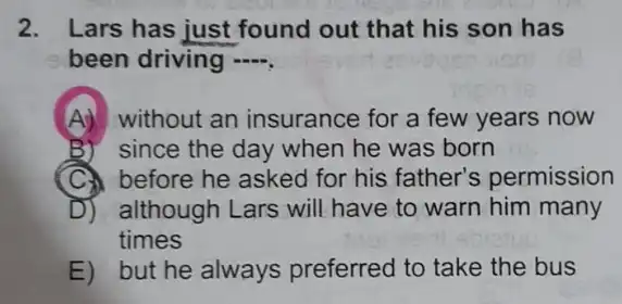 2. Lars has just found out that his son has
been driving ....
A) without an insurance for a few years now
B)" since the day when he was born
before he asked for his father's permission
D) although Lars will have to warn him many
times
E) but he always preferred to take the bus